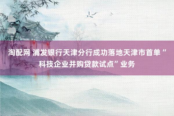 淘配网 浦发银行天津分行成功落地天津市首单“科技企业并购贷款试点”业务