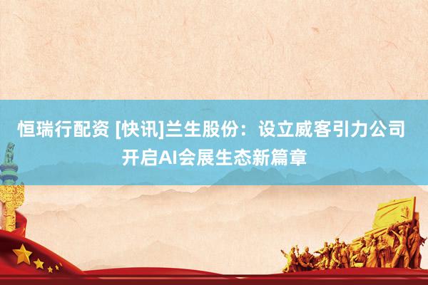 恒瑞行配资 [快讯]兰生股份：设立威客引力公司 开启AI会展生态新篇章