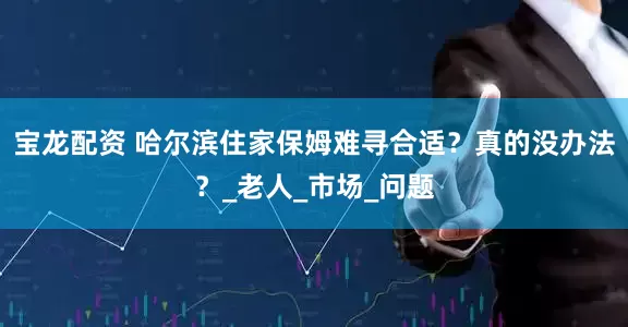宝龙配资 哈尔滨住家保姆难寻合适？真的没办法？_老人_市场_问题