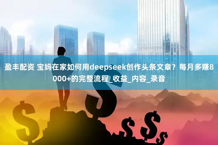盈丰配资 宝妈在家如何用deepseek创作头条文章？每月多赚8000+的完整流程_收益_内容_录音