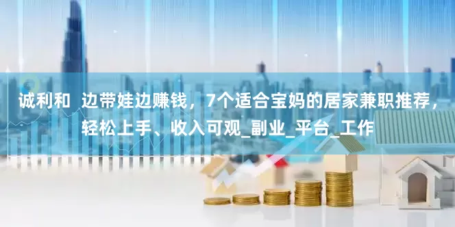 诚利和  边带娃边赚钱，7个适合宝妈的居家兼职推荐，轻松上手、收入可观_副业_平台_工作