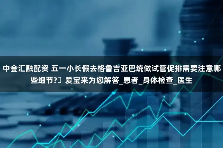中金汇融配资 五一小长假去格鲁吉亚巴统做试管促排需要注意哪些细节?​爱宝来为您解答_患者_身体检查_医生