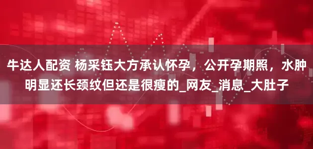 牛达人配资 杨采钰大方承认怀孕，公开孕期照，水肿明显还长颈纹但还是很瘦的_网友_消息_大肚子