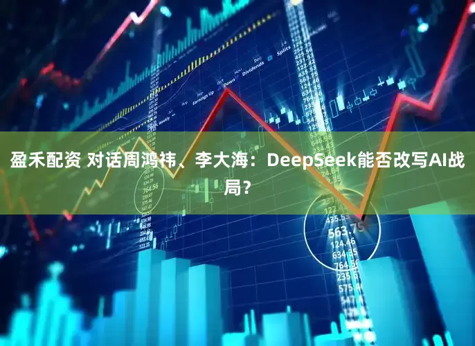 盈禾配资 对话周鸿祎、李大海：DeepSeek能否改写AI战局？
