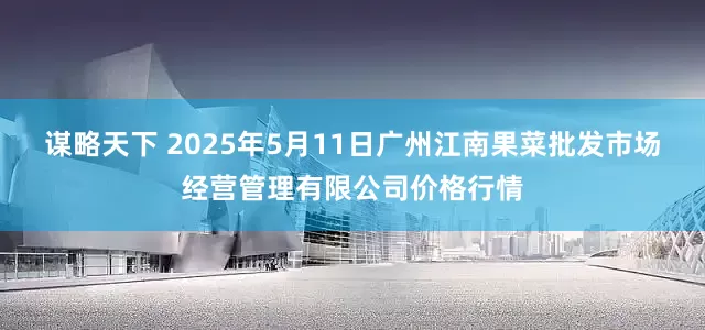 谋略天下 2025年5月11日广州江南果菜批发市场经营管理有限公司价格行情
