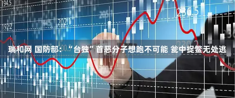 瑞和网 国防部：“台独”首恶分子想跑不可能 瓮中捉鳖无处逃