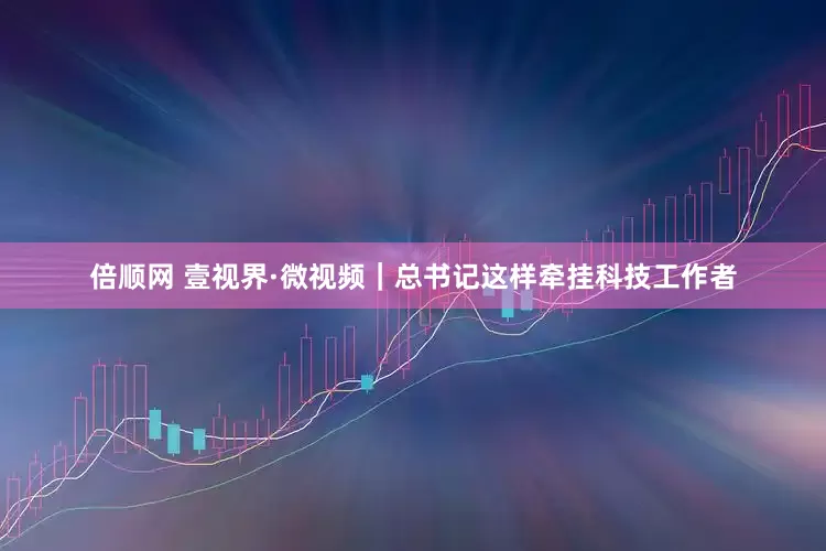 倍顺网 壹视界·微视频｜总书记这样牵挂科技工作者