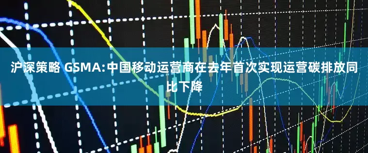 沪深策略 GSMA:中国移动运营商在去年首次实现运营碳排放同比下降