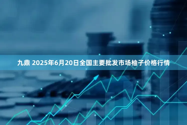 九鼎 2025年6月20日全国主要批发市场柚子价格行情