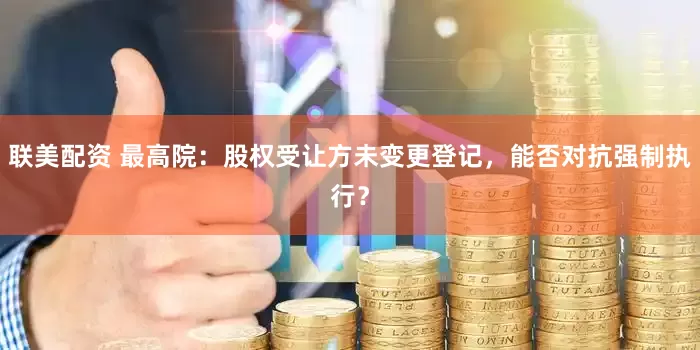 联美配资 最高院：股权受让方未变更登记，能否对抗强制执行？