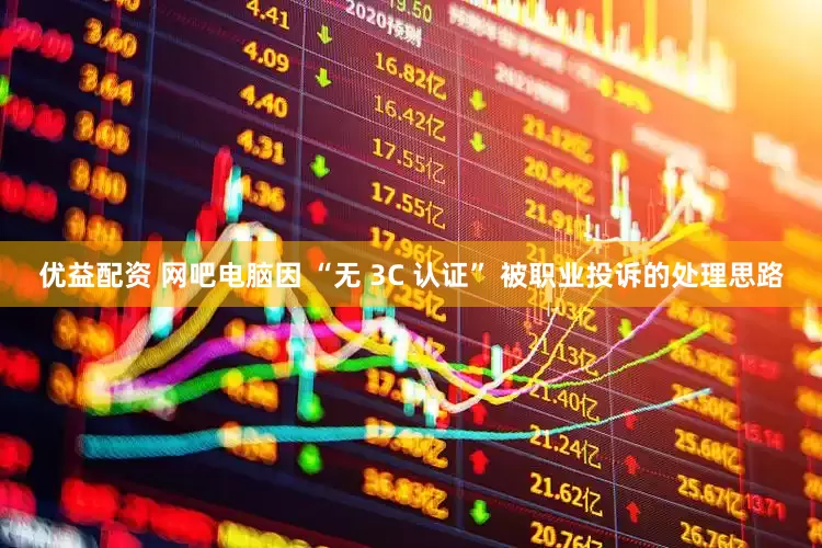 优益配资 网吧电脑因 “无 3C 认证” 被职业投诉的处理思路
