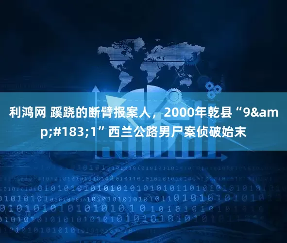 利鸿网 蹊跷的断臂报案人，2000年乾县“9&#183;1”西兰公路男尸案侦破始末