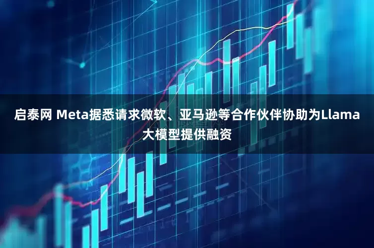 启泰网 Meta据悉请求微软、亚马逊等合作伙伴协助为Llama大模型提供融资