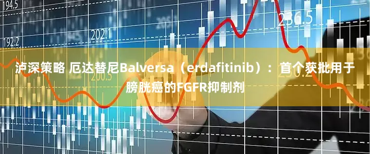 泸深策略 厄达替尼Balversa（erdafitinib）：首个获批用于膀胱癌的FGFR抑制剂
